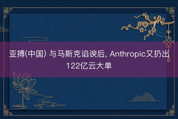 亚搏(中国) 与马斯克谄谀后， Anthropic又扔出122亿云大单