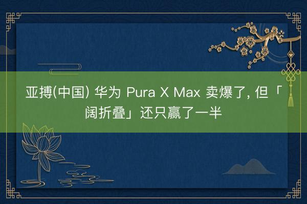 亚搏(中国) 华为 Pura X Max 卖爆了， 但「阔折叠」还只赢了一半