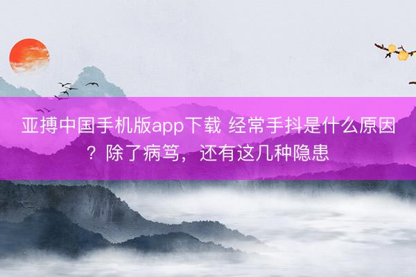 亚搏中国手机版app下载 经常手抖是什么原因？除了病笃，还有这几种隐患