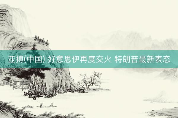 亚搏(中国) 好意思伊再度交火 特朗普最新表态
