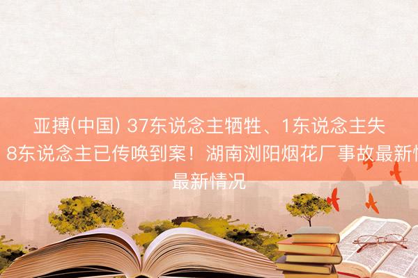 亚搏(中国) 37东说念主牺牲、1东说念主失联，8东说念主已传唤到案！湖南浏阳烟花厂事故最新情况