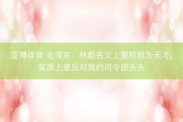 亚搏体育 毛泽东：林彪名义上要称我为天才，实质上是反对我的司令部头头