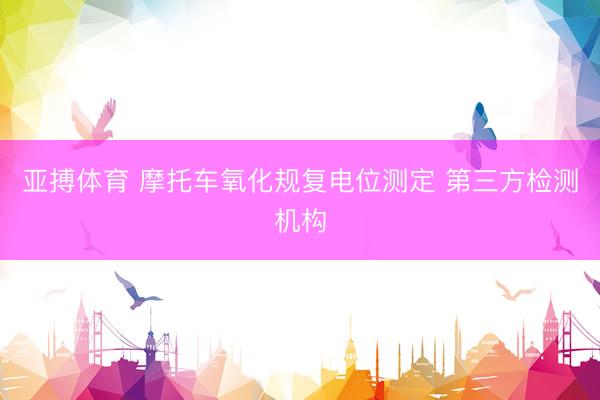 亚搏体育 摩托车氧化规复电位测定 第三方检测机构
