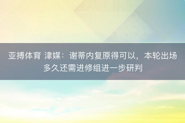 亚搏体育 津媒:谢蒂内复原得可以,本轮出场多久还需进修组进一步研判