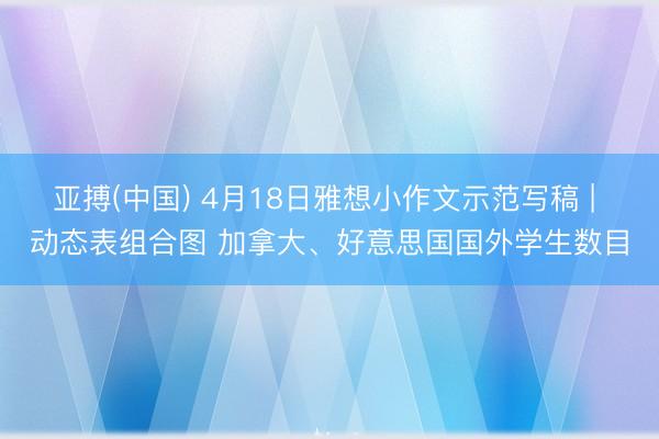 亚搏(中国) 4月18日雅想小作文示范写稿 | 动态表组合图 加拿大、好意思国国外学生数目