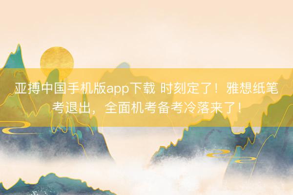 亚搏中国手机版app下载 时刻定了！雅想纸笔考退出，全面机考备考冷落来了！