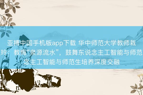 亚搏中国手机版app下载 华中师范大学教师栽种学院院长黎俊玲：教悔“泉源流水”，鼓舞东说念主工智能与师范生培养深度交融