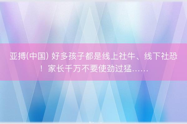 亚搏(中国) 好多孩子都是线上社牛、线下社恐！家长千万不要使劲过猛……