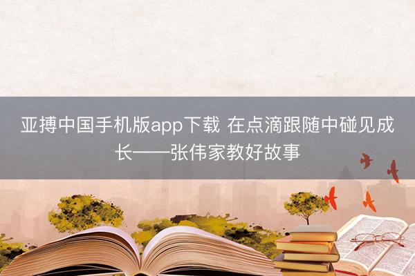 亚搏中国手机版app下载 在点滴跟随中碰见成长——张伟家教好故事