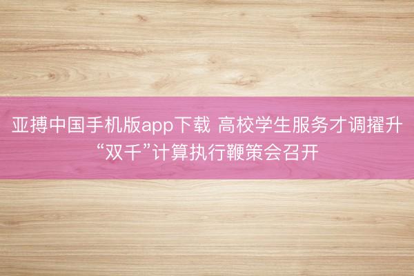 亚搏中国手机版app下载 高校学生服务才调擢升“双千”计算执行鞭策会召开