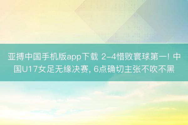 亚搏中国手机版app下载 2-4惜败寰球第一! 中国U17女足无缘决赛, 6点确切主张不吹不黑