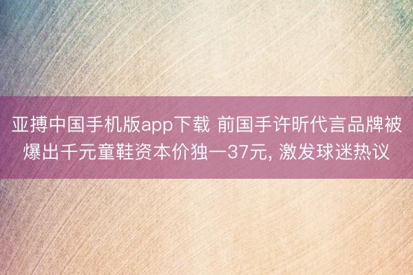 亚搏中国手机版app下载 前国手许昕代言品牌被爆出千元童鞋资本价独一37元， 激发球迷热议