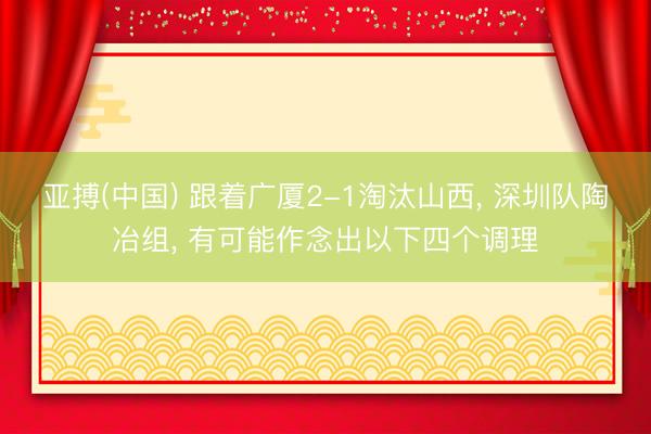 亚搏(中国) 跟着广厦2-1淘汰山西， 深圳队陶冶组， 有可能作念出以下四个调理