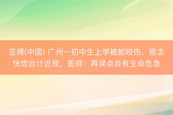 亚搏(中国) 广州一初中生上学被蛇咬伤，观念恍惚合计近视，医师：再误点会有生命危急