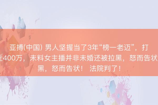 亚搏(中国) 男人坚握当了3年“榜一老迈”，打赏转账合计近400万，未料女主播并非未婚还被拉黑，怒而告状！ 法院判了！