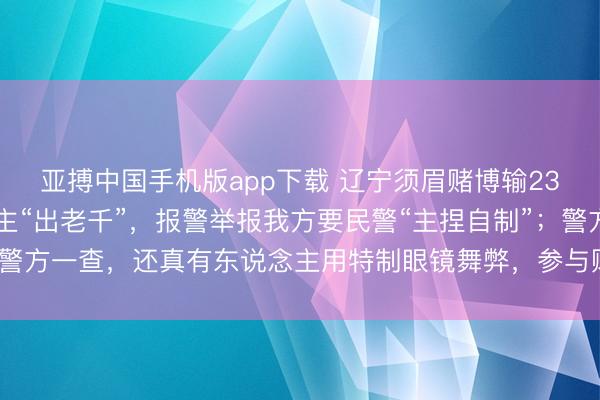 亚搏中国手机版app下载 辽宁须眉赌博输2300元，怀疑有东说念主“出老千”，报警举报我方要民警“主捏自制”；警方一查，还真有东说念主用特制眼镜舞弊，参与赌博7东说念主均被行拘