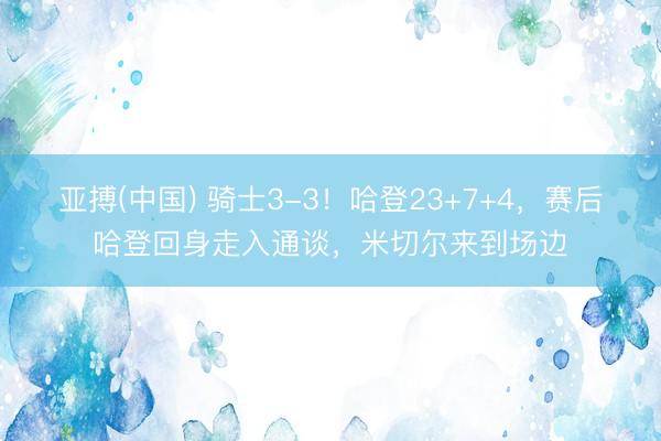亚搏(中国) 骑士3-3!哈登23+7+4,赛后哈登回身走入通谈,米切尔来到场边