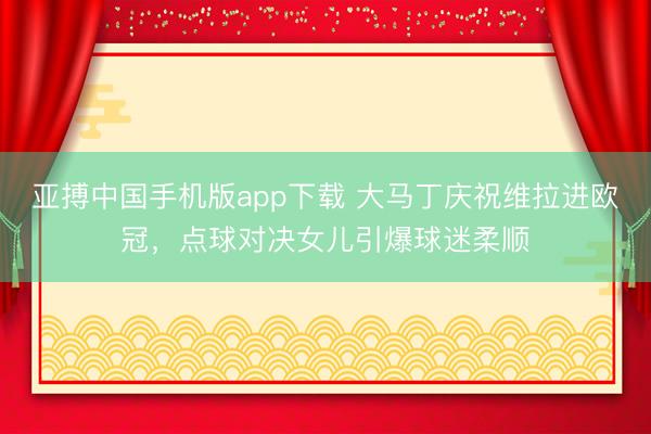 亚搏中国手机版app下载 大马丁庆祝维拉进欧冠，点球对决女儿引爆球迷柔顺