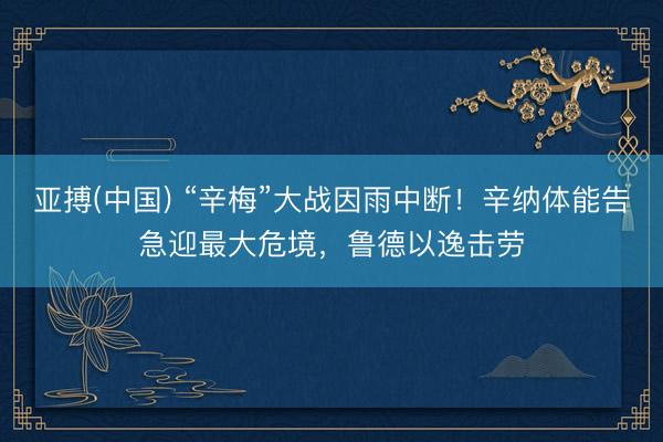 亚搏(中国) “辛梅”大战因雨中断！辛纳体能告急迎最大危境，鲁德以逸击劳
