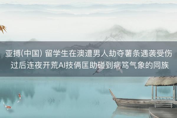 亚搏(中国) 留学生在澳遭男人劫夺薯条遇袭受伤 过后连夜开荒AI技俩匡助碰到病笃气象的同族