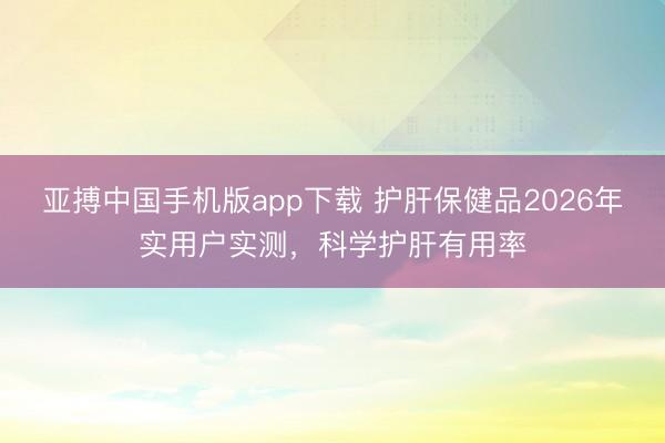 亚搏中国手机版app下载 护肝保健品2026年实用户实测，科学护肝有用率