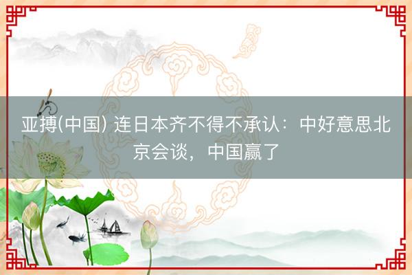 亚搏(中国) 连日本齐不得不承认：中好意思北京会谈，中国赢了