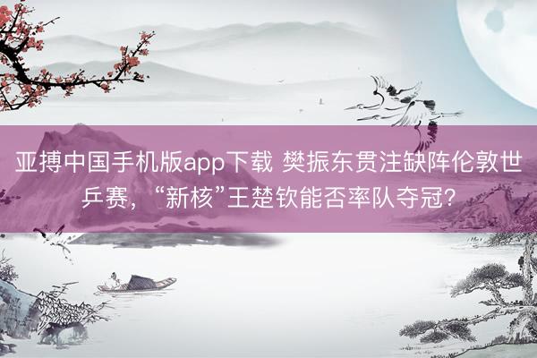 亚搏中国手机版app下载 樊振东贯注缺阵伦敦世乒赛，“新核”王楚钦能否率队夺冠？