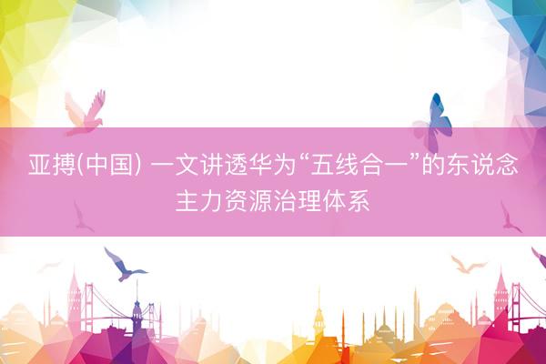 亚搏(中国) 一文讲透华为“五线合一”的东说念主力资源治理体系