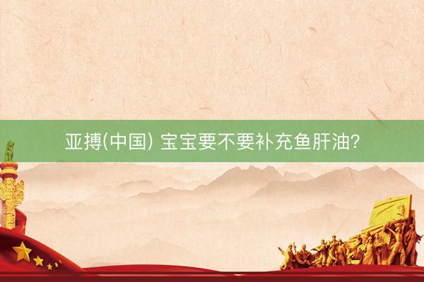 亚搏(中国) 宝宝要不要补充鱼肝油？