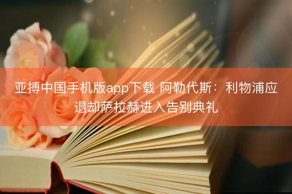亚搏中国手机版app下载 阿勒代斯：利物浦应退却萨拉赫进入告别典礼