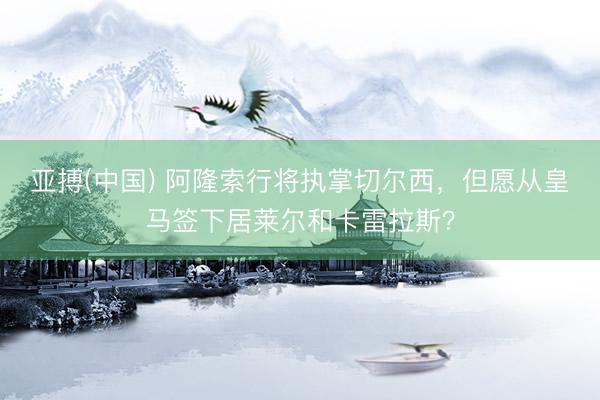 亚搏(中国) 阿隆索行将执掌切尔西，但愿从皇马签下居莱尔和卡雷拉斯？
