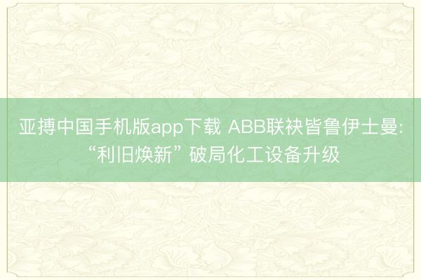 亚搏中国手机版app下载 ABB联袂皆鲁伊士曼: “利旧焕新” 破局化工设备升级