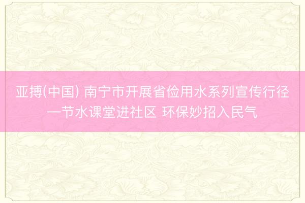 亚搏(中国) 南宁市开展省俭用水系列宣传行径—节水课堂进社区 环保妙招入民气