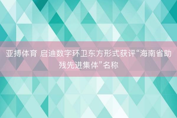 亚搏体育 启迪数字环卫东方形式获评“海南省助残先进集体”名称