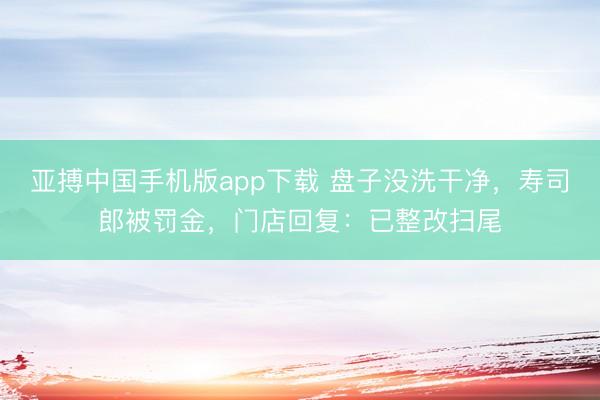 亚搏中国手机版app下载 盘子没洗干净，寿司郎被罚金，门店回复：已整改扫尾