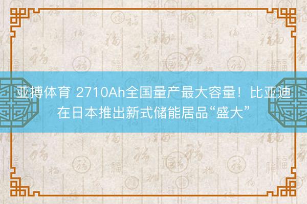 亚搏体育 2710Ah全国量产最大容量！比亚迪在日本推出新式储能居品“盛大”