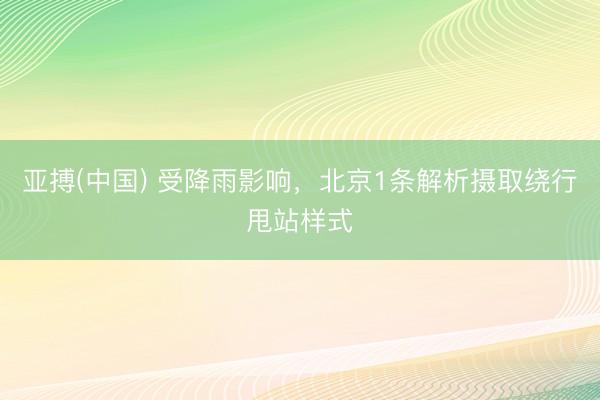 亚搏(中国) 受降雨影响,北京1条解析摄取绕行甩站样式