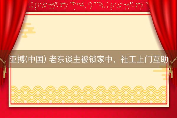 亚搏(中国) 老东谈主被锁家中，社工上门互助