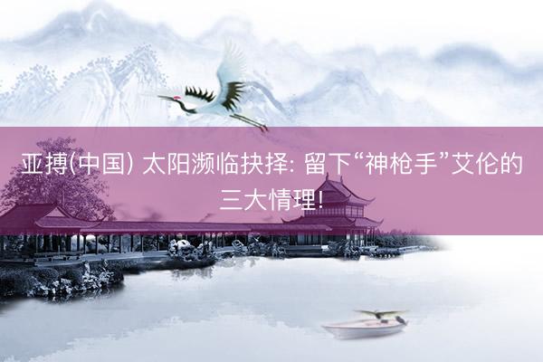 亚搏(中国) 太阳濒临抉择: 留下“神枪手”艾伦的三大情理!