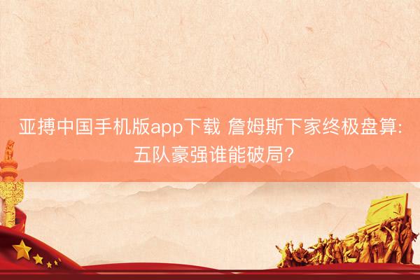 亚搏中国手机版app下载 詹姆斯下家终极盘算: 五队豪强谁能破局?