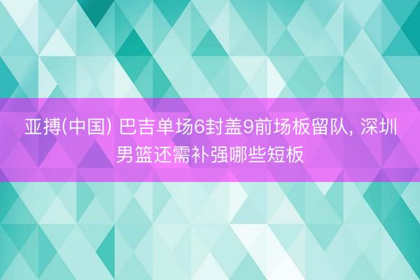 亚搏(中国) 巴吉单场6封盖9前场板留队， 深圳男篮还需补强哪些短板