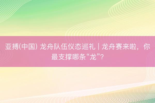 亚搏(中国) 龙舟队伍仪态巡礼 | 龙舟赛来啦，你最支撑哪条“龙”？