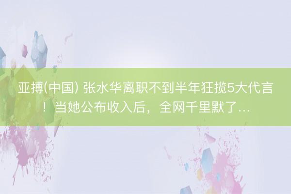 亚搏(中国) 张水华离职不到半年狂揽5大代言！当她公布收入后，全网千里默了…