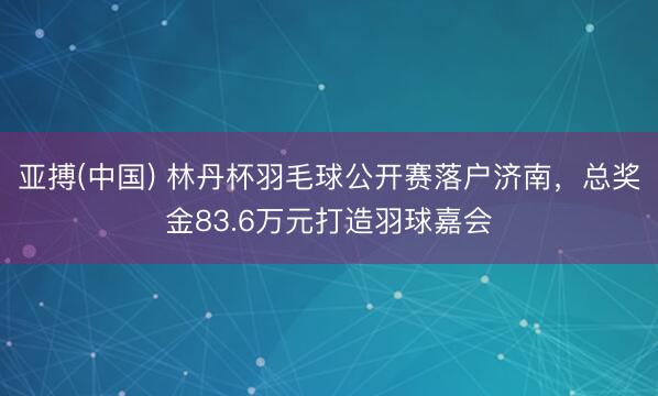 亚搏(中国) 林丹杯羽毛球公开赛落户济南,总奖金83.6万元打造羽球嘉会