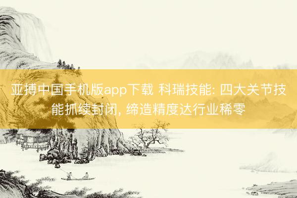 亚搏中国手机版app下载 科瑞技能: 四大关节技能抓续封闭， 缔造精度达行业稀零
