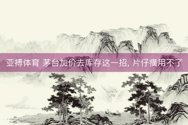 亚搏体育 茅台加价去库存这一招， 片仔癀用不了