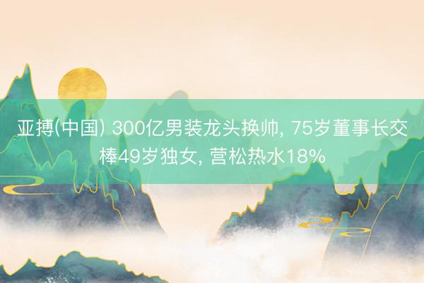 亚搏(中国) 300亿男装龙头换帅， 75岁董事长交棒49岁独女， 营松热水18%