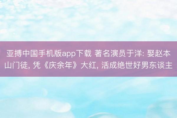 亚搏中国手机版app下载 著名演员于洋: 娶赵本山门徒， 凭《庆余年》大红， 活成绝世好男东谈主