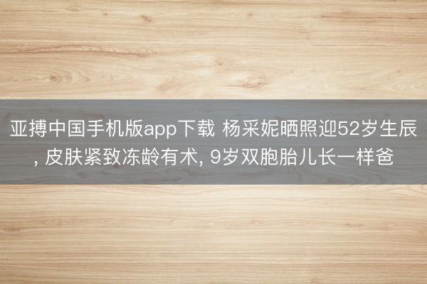 亚搏中国手机版app下载 杨采妮晒照迎52岁生辰， 皮肤紧致冻龄有术， 9岁双胞胎儿长一样爸