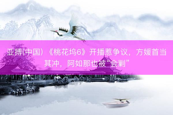 亚搏(中国) 《桃花坞6》开播惹争议，方媛首当其冲，阿如那也被“会剿”